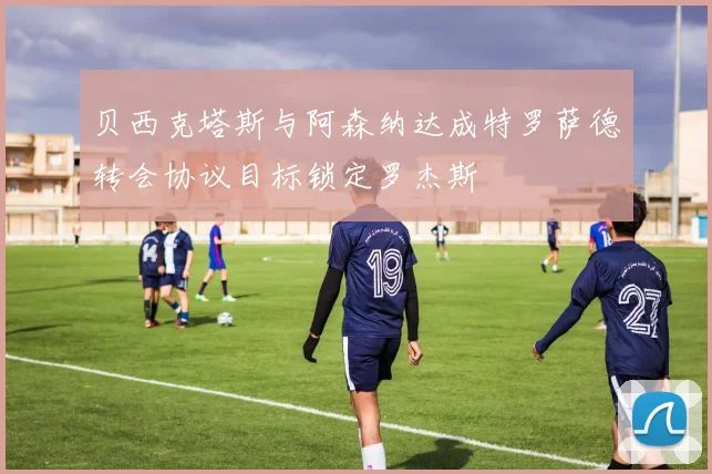 贝西克塔斯与阿森纳达成特罗萨德转会协议目标锁定罗杰斯