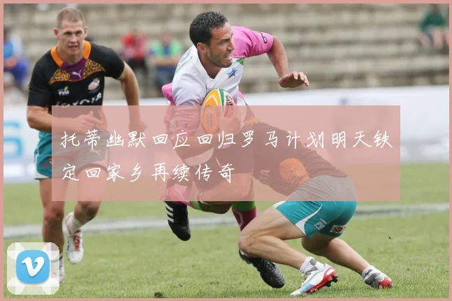 托蒂幽默回应回归罗马计划明天铁定回家乡再续传奇