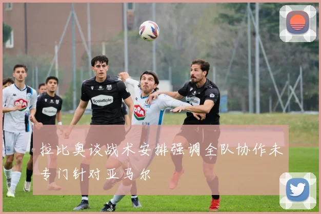 拉比奥谈战术安排强调全队协作未专门针对亚马尔