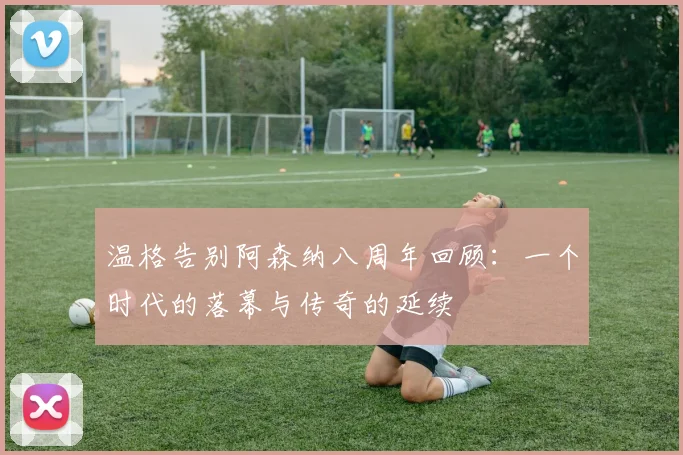 温格告别阿森纳八周年回顾：一个时代的落幕与传奇的延续