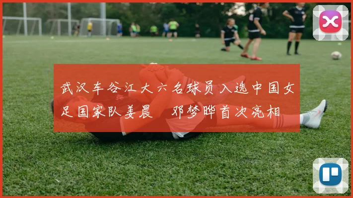 武汉车谷江大六名球员入选中国女足国家队姜晨璟邓梦晔首次亮相
