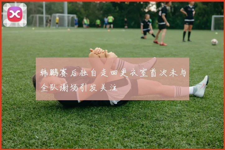 韩鹏赛后独自走回更衣室首次未与全队谢场引发关注