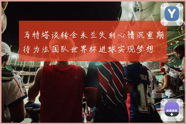 马特塔谈转会米兰失利心情沉重期待为法国队世界杯进球实现梦想