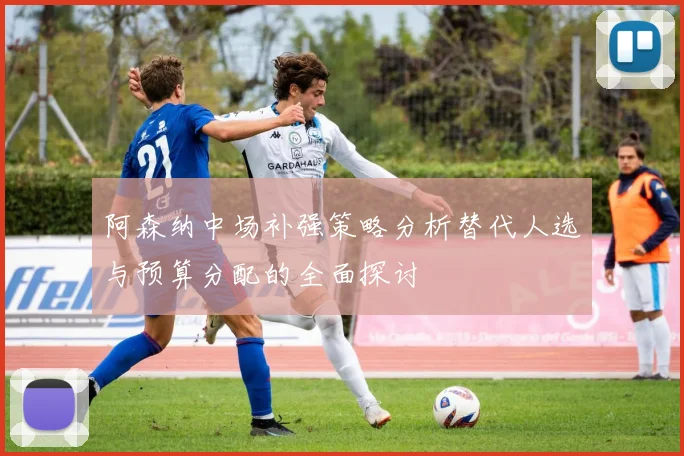 阿森纳中场补强策略分析替代人选与预算分配的全面探讨