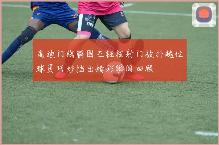 高迪门线解围王钰栋射门被扑越位球员巧妙挡出精彩瞬间回顾