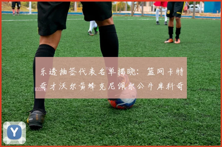 乐透抽签代表名单揭晓：篮网卡特奇才沃尔黄蜂克尼佩尔公牛库科奇齐聚一堂