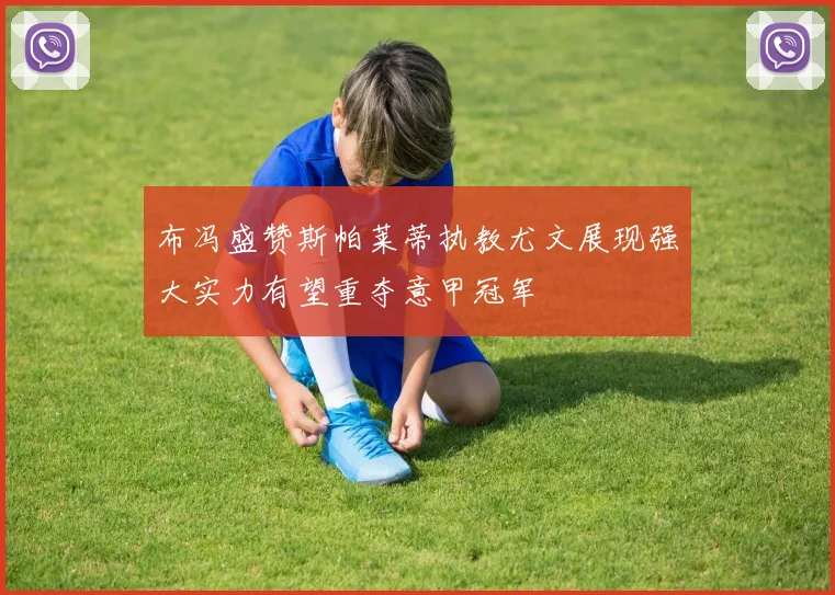 布冯盛赞斯帕莱蒂执教尤文展现强大实力有望重夺意甲冠军
