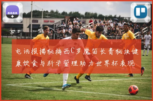 电讯报揭秘梅西C罗魔笛长青秘诀健康饮食与科学管理助力世界杯表现