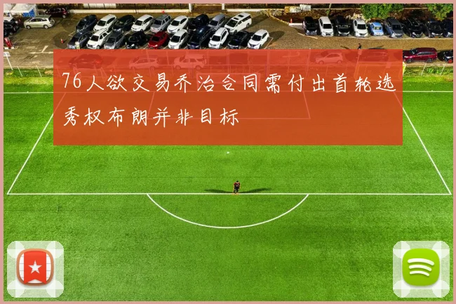76人欲交易乔治合同需付出首轮选秀权布朗并非目标