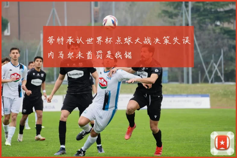 蒂特承认世界杯点球大战决策失误内马尔未首罚是我错