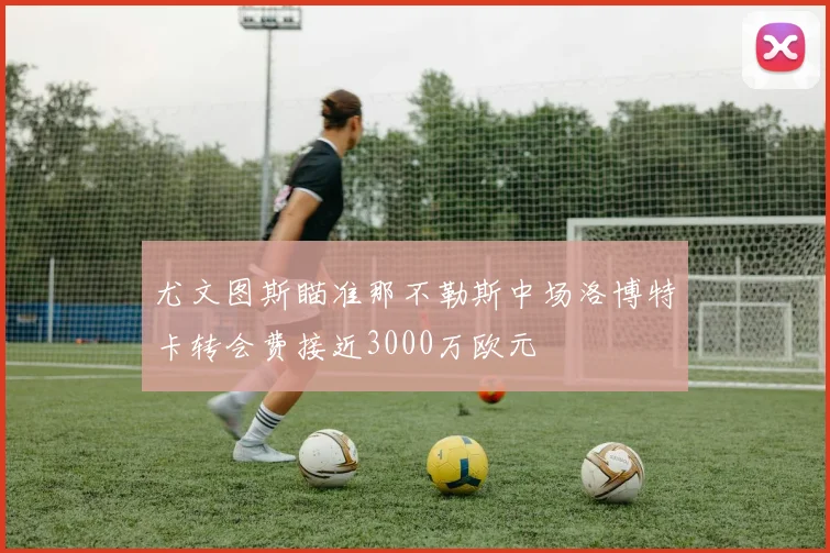 尤文图斯瞄准那不勒斯中场洛博特卡转会费接近3000万欧元
