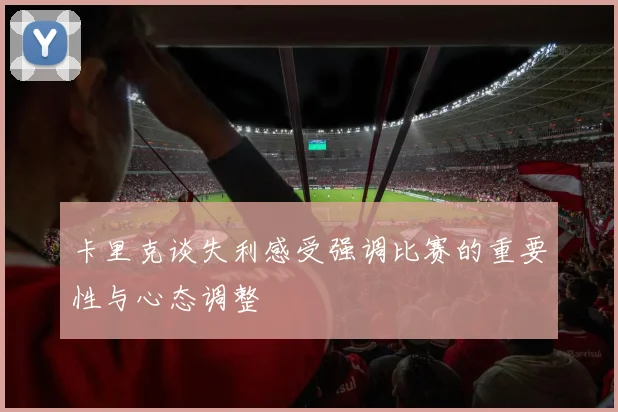 卡里克谈失利感受强调比赛的重要性与心态调整