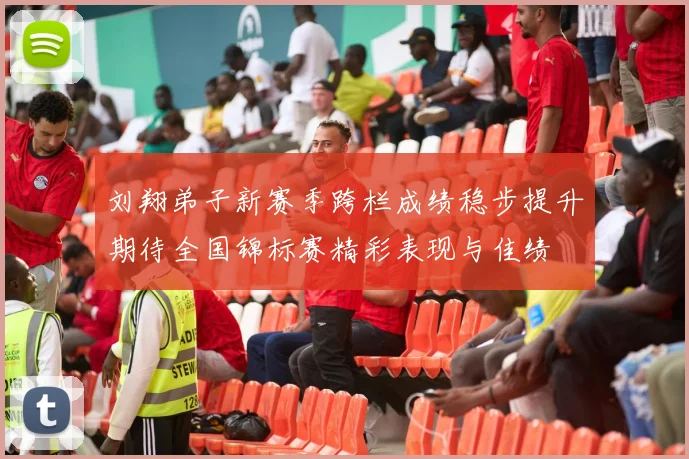 刘翔弟子新赛季跨栏成绩稳步提升期待全国锦标赛精彩表现与佳绩