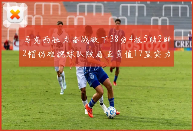 马克西独力奋战砍下38分4板5助2断2帽仍难挽球队败局正负值17显实力