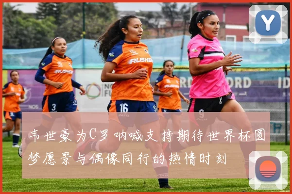 韦世豪为C罗呐喊支持期待世界杯圆梦愿景与偶像同行的热情时刻
