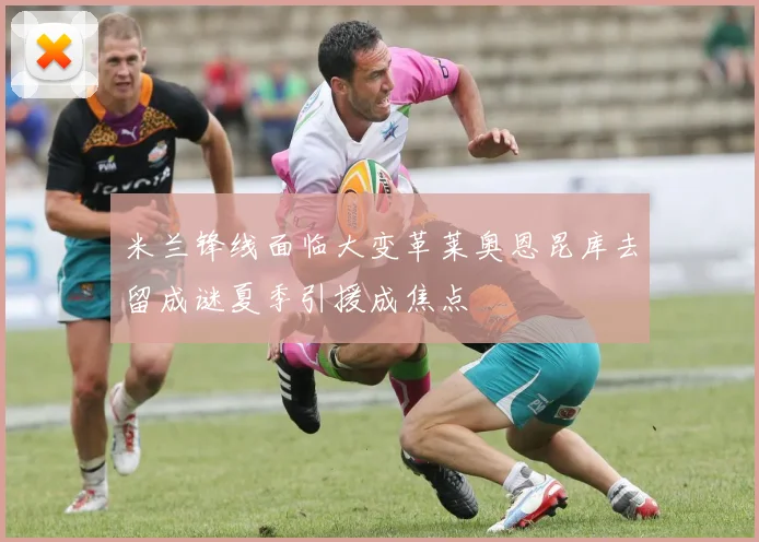 米兰锋线面临大变革莱奥恩昆库去留成谜夏季引援成焦点