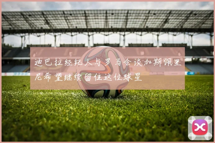 迪巴拉经纪人与罗马会谈加斯佩里尼希望继续留住这位球星