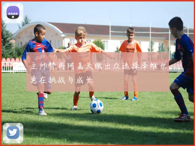 主帅赞冉珂嘉天赋出众选择泽维尔意在挑战与成长