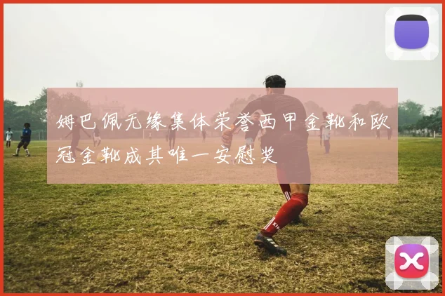 姆巴佩无缘集体荣誉西甲金靴和欧冠金靴成其唯一安慰奖