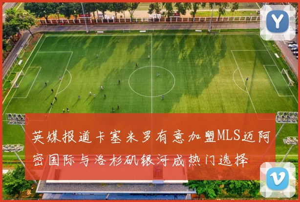 英媒报道卡塞米罗有意加盟MLS迈阿密国际与洛杉矶银河成热门选择